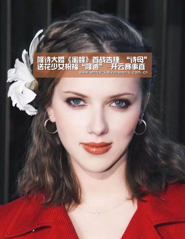 隆诗大婚《蜜蜂》首战告捷 “诗母”送花少女祝福“隆爸”-开云赛事直播(图1) 开云热门赛事